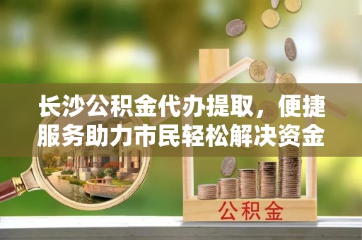 罗江长沙公积金代办提取，便捷服务助力市民轻松解决资金需求