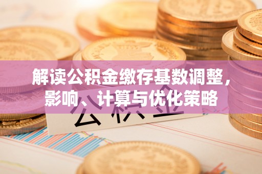 罗江解读公积金缴存基数调整，影响、计算与优化策略