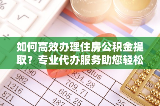 罗江如何高效办理住房公积金提取？专业代办服务助您轻松解决难题