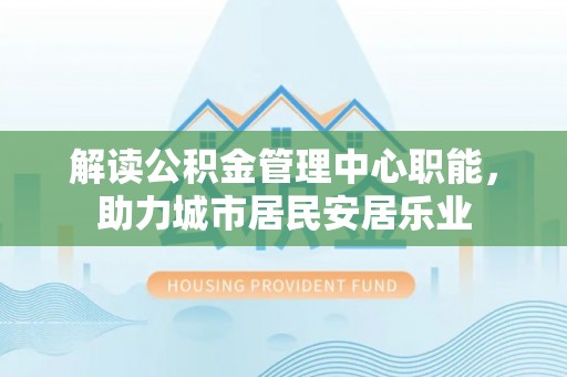 罗江解读公积金管理中心职能，助力城市居民安居乐业
